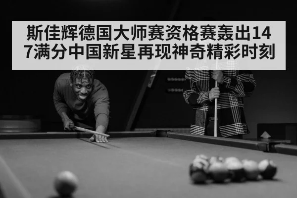 斯佳辉德国大师赛资格赛轰出147满分中国新星再现神奇精彩时刻